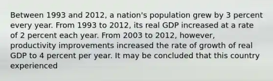 Between 1993 and 2012, a nation's population grew by 3 percent every year. From 1993 to 2012, its real GDP increased at a rate of 2 percent each year. From 2003 to 2012, however, productivity improvements increased the rate of growth of real GDP to 4 percent per year. It may be concluded that this country experienced