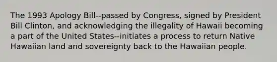 The 1993 Apology Bill--passed by Congress, signed by President Bill Clinton, and acknowledging the illegality of Hawaii becoming a part of the United States--initiates a process to return Native Hawaiian land and sovereignty back to the Hawaiian people.