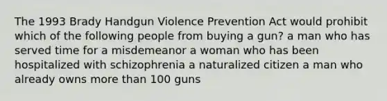 The 1993 Brady Handgun Violence Prevention Act would prohibit which of the following people from buying a gun? a man who has served time for a misdemeanor a woman who has been hospitalized with schizophrenia a naturalized citizen a man who already owns more than 100 guns