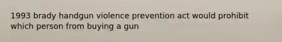 1993 brady handgun violence prevention act would prohibit which person from buying a gun