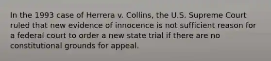 In the 1993 case of Herrera v. Collins, the U.S. Supreme Court ruled that new evidence of innocence is not sufficient reason for a federal court to order a new state trial if there are no constitutional grounds for appeal.