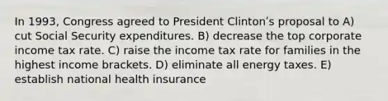 In 1993, Congress agreed to President Clintonʹs proposal to A) cut Social Security expenditures. B) decrease the top corporate income tax rate. C) raise the income tax rate for families in the highest income brackets. D) eliminate all energy taxes. E) establish national health insurance