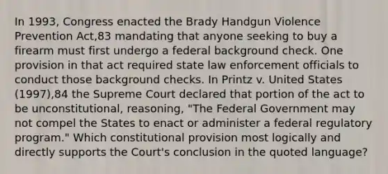 In 1993, Congress enacted the Brady Handgun Violence Prevention Act,83 mandating that anyone seeking to buy a firearm must first undergo a federal background check. One provision in that act required state law enforcement officials to conduct those background checks. In Printz v. United States (1997),84 the Supreme Court declared that portion of the act to be unconstitutional, reasoning, "The Federal Government may not compel the States to enact or administer a federal regulatory program." Which constitutional provision most logically and directly supports the Court's conclusion in the quoted language?