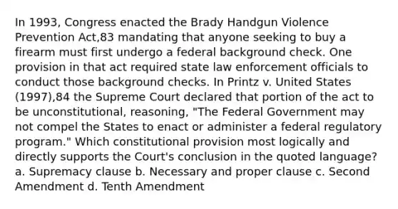 In 1993, Congress enacted the Brady Handgun Violence Prevention Act,83 mandating that anyone seeking to buy a firearm must first undergo a federal background check. One provision in that act required state law enforcement officials to conduct those background checks. In Printz v. United States (1997),84 the Supreme Court declared that portion of the act to be unconstitutional, reasoning, "The Federal Government may not compel the States to enact or administer a federal regulatory program." Which constitutional provision most logically and directly supports the Court's conclusion in the quoted language? a. Supremacy clause b. Necessary and proper clause c. Second Amendment d. Tenth Amendment