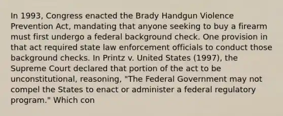 In 1993, Congress enacted the Brady Handgun Violence Prevention Act, mandating that anyone seeking to buy a firearm must first undergo a federal background check. One provision in that act required state law enforcement officials to conduct those background checks. In Printz v. United States (1997), the Supreme Court declared that portion of the act to be unconstitutional, reasoning, "The Federal Government may not compel the States to enact or administer a federal regulatory program." Which con