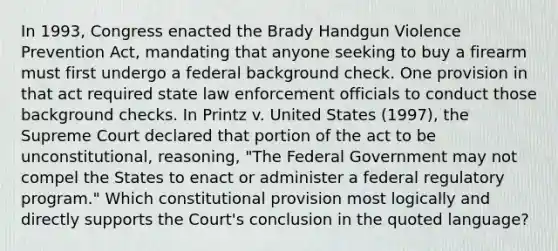 In 1993, Congress enacted the Brady Handgun Violence Prevention Act, mandating that anyone seeking to buy a firearm must first undergo a federal background check. One provision in that act required state law enforcement officials to conduct those background checks. In Printz v. United States (1997), the Supreme Court declared that portion of the act to be unconstitutional, reasoning, "The Federal Government may not compel the States to enact or administer a federal regulatory program." Which constitutional provision most logically and directly supports the Court's conclusion in the quoted language?