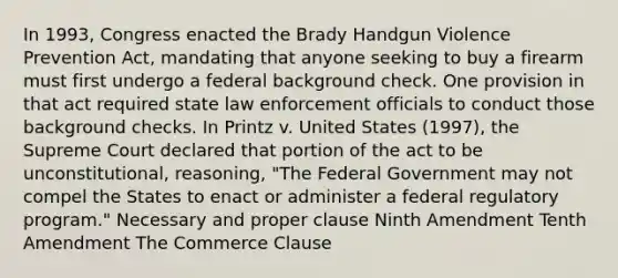 In 1993, Congress enacted the Brady Handgun Violence Prevention Act, mandating that anyone seeking to buy a firearm must first undergo a federal background check. One provision in that act required state law enforcement officials to conduct those background checks. In Printz v. United States (1997), the Supreme Court declared that portion of the act to be unconstitutional, reasoning, "The Federal Government may not compel the States to enact or administer a federal regulatory program." Necessary and proper clause Ninth Amendment Tenth Amendment The Commerce Clause