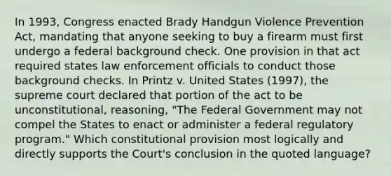 In 1993, Congress enacted Brady Handgun Violence Prevention Act, mandating that anyone seeking to buy a firearm must first undergo a federal background check. One provision in that act required states law enforcement officials to conduct those background checks. In Printz v. United States (1997), the supreme court declared that portion of the act to be unconstitutional, reasoning, "The Federal Government may not compel the States to enact or administer a federal regulatory program." Which constitutional provision most logically and directly supports the Court's conclusion in the quoted language?