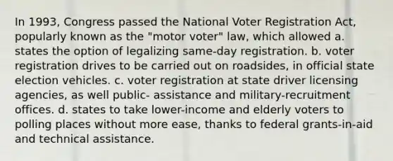 In 1993, Congress passed the National Voter Registration Act, popularly known as the "motor voter" law, which allowed a. states the option of legalizing same-day registration. b. voter registration drives to be carried out on roadsides, in official state election vehicles. c. voter registration at state driver licensing agencies, as well public- assistance and military-recruitment offices. d. states to take lower-income and elderly voters to polling places without more ease, thanks to federal grants-in-aid and technical assistance.