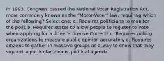 In 1993, Congress passed the National Voter Registration Act, more commonly known as the "Motor-Voter" law, requiring which of the following? Select one: a. Requires politicians to monitor the polls b. Requires states to allow people to register to vote when applying for a driver's license Correct! c. Requires polling organizations to measure public opinion accurately d. Requires citizens to gather in massive groups as a way to show that they support a particular idea or political agenda