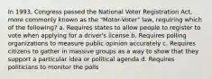 In 1993, Congress passed the National Voter Registration Act, more commonly known as the "Motor-Voter" law, requiring which of the following? a. Requires states to allow people to register to vote when applying for a driver's license b. Requires polling organizations to measure public opinion accurately c. Requires citizens to gather in massive groups as a way to show that they support a particular idea or political agenda d. Requires politicians to monitor the polls