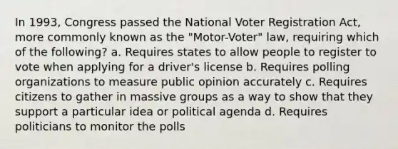 In 1993, Congress passed the National Voter Registration Act, more commonly known as the "Motor-Voter" law, requiring which of the following? a. Requires states to allow people to register to vote when applying for a driver's license b. Requires polling organizations to measure public opinion accurately c. Requires citizens to gather in massive groups as a way to show that they support a particular idea or political agenda d. Requires politicians to monitor the polls