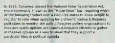 In 1993, Congress passed the National Voter Registration Act, more commonly known as the "Motor-Voter" law, requiring which of the following? Select one: a.Requires states to allow people to register to vote when applying for a driver's license b.Requires politicians to monitor the polls c.Requires polling organizations to measure public opinion accurately d.Requires citizens to gather in massive groups as a way to show that they support a particular idea or political agenda