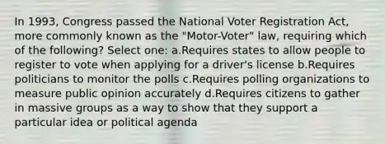 In 1993, Congress passed the National Voter Registration Act, more commonly known as the "Motor-Voter" law, requiring which of the following? Select one: a.Requires states to allow people to register to vote when applying for a driver's license b.Requires politicians to monitor the polls c.Requires polling organizations to measure public opinion accurately d.Requires citizens to gather in massive groups as a way to show that they support a particular idea or political agenda