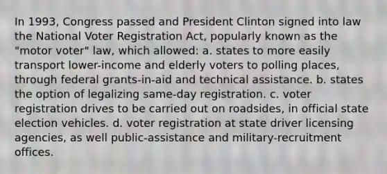 In 1993, Congress passed and President Clinton signed into law the National Voter Registration Act, popularly known as the "motor voter" law, which allowed: a. states to more easily transport lower-income and elderly voters to polling places, through federal grants-in-aid and technical assistance. b. states the option of legalizing same-day registration. c. voter registration drives to be carried out on roadsides, in official state election vehicles. d. voter registration at state driver licensing agencies, as well public-assistance and military-recruitment offices.