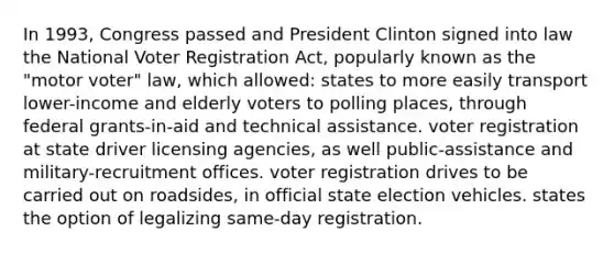 In 1993, Congress passed and President Clinton signed into law the National Voter Registration Act, popularly known as the "motor voter" law, which allowed: states to more easily transport lower-income and elderly voters to polling places, through federal grants-in-aid and technical assistance. voter registration at state driver licensing agencies, as well public-assistance and military-recruitment offices. voter registration drives to be carried out on roadsides, in official state election vehicles. states the option of legalizing same-day registration.