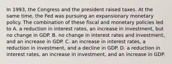 In​ 1993, the Congress and the president raised taxes. At the same​ time, the Fed was pursuing an expansionary monetary policy. The combination of these fiscal and monetary policies led to A. a reduction in interest​ rates, an increase in​ investment, but no change in GDP. B. no change in interest rates and​ investment, and an increase in GDP. C. an increase in interest​ rates, a reduction in​ investment, and a decline in GDP. D. a reduction in interest​ rates, an increase in​ investment, and an increase in GDP.