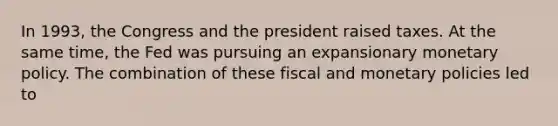 In​ 1993, the Congress and the president raised taxes. At the same​ time, the Fed was pursuing an expansionary monetary policy. The combination of these fiscal and monetary policies led to