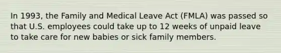 In 1993, the Family and Medical Leave Act (FMLA) was passed so that U.S. employees could take up to 12 weeks of unpaid leave to take care for new babies or sick family members.