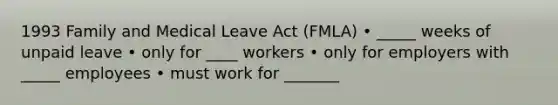 1993 Family and Medical Leave Act (FMLA) • _____ weeks of unpaid leave • only for ____ workers • only for employers with _____ employees • must work for _______