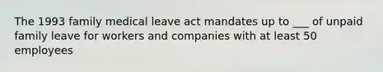 The 1993 family medical leave act mandates up to ___ of unpaid family leave for workers and companies with at least 50 employees