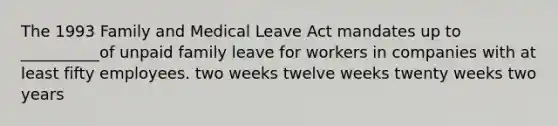 The 1993 Family and Medical Leave Act mandates up to __________of unpaid family leave for workers in companies with at least fifty employees. two weeks twelve weeks twenty weeks two years