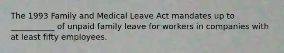 The 1993 Family and Medical Leave Act mandates up to ___________ of unpaid family leave for workers in companies with at least fifty employees.