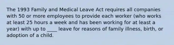 The 1993 Family and Medical Leave Act requires all companies with 50 or more employees to provide each worker (who works at least 25 hours a week and has been working for at least a year) with up to ____ leave for reasons of family illness, birth, or adoption of a child.