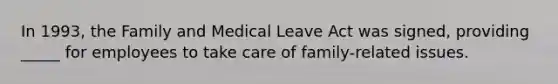 In 1993, the Family and Medical Leave Act was signed, providing _____ for employees to take care of family-related issues.