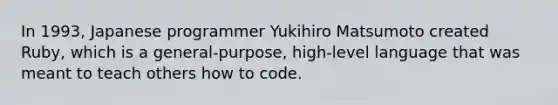 In 1993, Japanese programmer Yukihiro Matsumoto created Ruby, which is a general-purpose, high-level language that was meant to teach others how to code.