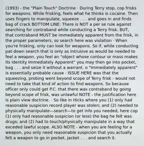 (1993) - the "Plain Touch" Doctrine · During Terry stop, cop frisks for weapons. While frisking, feels what he thinks is cocaine. Then uses fingers to manipulate, squeeze . . . and goes in and finds bag of crack BOTTOM LINE: There is NOT a per se rule against searching for contraband while conducting a Terry frisk. BUT, that contraband MUST be immediately apparent from the frisk, in the proper parameters, so search here was violation · When you're frisking, only can look for weapons. So if, while conducting pat-down search that is only as intrusive as would be needed to feel a weapon, you feel an "object whose contour or mass makes its identity Immediately Apparent" you may then go into pocket, bag . . . and seize it without a warrant. o "Immediately apparent" is essentially probable cause · ISSUE HERE was that the squeezing, probing went beyond scope of Terry frisk - would not need to take that kind of action to find weapons. So because officer only could get P.C. that there was contraband by going beyond scope of frisk, was unlawful NOTE - the justification here is plain view doctrine. · So like in Hicks where you (1) only had reasonable suspicion record player was stolen; and (2) needed to physically manipulate—search—to get info you needed, here cop (1) only had reasonable suspicion (or less) the bag he felt was drugs; and (2) had to touch/physically manipulate in a way that exceded lawful scope. ALSO NOTE - when you are feeling for a weapon, you only need reasonable suspicion that you actually felt a weapon to go in pocket, jacket . . . and search it.