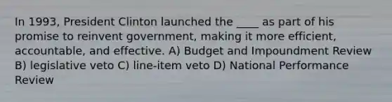 In 1993, President Clinton launched the ____ as part of his promise to reinvent government, making it more efficient, accountable, and effective. A) Budget and Impoundment Review B) legislative veto C) line-item veto D) National Performance Review