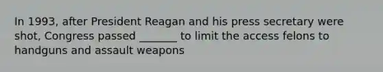 In 1993, after President Reagan and his press secretary were shot, Congress passed _______ to limit the access felons to handguns and assault weapons