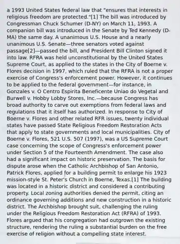 a 1993 United States federal law that "ensures that interests in religious freedom are protected."[1] The bill was introduced by Congressman Chuck Schumer (D-NY) on March 11, 1993. A companion bill was introduced in the Senate by Ted Kennedy (D-MA) the same day. A unanimous U.S. House and a nearly unanimous U.S. Senate—three senators voted against passage[2]—passed the bill, and President Bill Clinton signed it into law. RFRA was held unconstitutional by the United States Supreme Court, as applied to the states in the City of Boerne v. Flores decision in 1997, which ruled that the RFRA is not a proper exercise of Congress's enforcement power. However, it continues to be applied to the federal government—for instance, in Gonzales v. O Centro Espirita Beneficente Uniao do Vegetal and Burwell v. Hobby Lobby Stores, Inc.—because Congress has broad authority to carve out exemptions from federal laws and regulations that it itself has authorized. In response to City of Boerne v. Flores and other related RFR issues, twenty individual states have passed State Religious Freedom Restoration Acts that apply to state governments and local municipalities. City of Boerne v. Flores, 521 U.S. 507 (1997), was a US Supreme Court case concerning the scope of Congress's enforcement power under Section 5 of the Fourteenth Amendment. The case also had a significant impact on historic preservation. The basis for dispute arose when the Catholic Archbishop of San Antonio, Patrick Flores, applied for a building permit to enlarge his 1923 mission-style St. Peter's Church in Boerne, Texas.[1] The building was located in a historic district and considered a contributing property. Local zoning authorities denied the permit, citing an ordinance governing additions and new construction in a historic district. The Archbishop brought suit, challenging the ruling under the Religious Freedom Restoration Act (RFRA) of 1993. Flores argued that his congregation had outgrown the existing structure, rendering the ruling a substantial burden on the free exercise of religion without a compelling state interest.