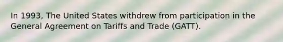 In 1993, The United States withdrew from participation in the General Agreement on Tariffs and Trade (GATT).