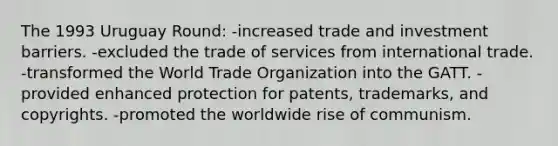 The 1993 Uruguay Round: -increased trade and investment barriers. -excluded the trade of services from international trade. -transformed the World Trade Organization into the GATT. -provided enhanced protection for patents, trademarks, and copyrights. -promoted the worldwide rise of communism.