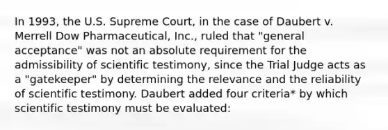 In 1993, the U.S. Supreme Court, in the case of Daubert v. Merrell Dow Pharmaceutical, Inc., ruled that "general acceptance" was not an absolute requirement for the admissibility of scientific testimony, since the Trial Judge acts as a "gatekeeper" by determining the relevance and the reliability of scientific testimony. Daubert added four criteria* by which scientific testimony must be evaluated: