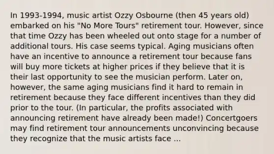 In 1993-1994, music artist Ozzy Osbourne (then 45 years old) embarked on his "No More Tours" retirement tour. However, since that time Ozzy has been wheeled out onto stage for a number of additional tours. His case seems typical. Aging musicians often have an incentive to announce a retirement tour because fans will buy more tickets at higher prices if they believe that it is their last opportunity to see the musician perform. Later on, however, the same aging musicians find it hard to remain in retirement because they face different incentives than they did prior to the tour. (In particular, the profits associated with announcing retirement have already been made!) Concertgoers may find retirement tour announcements unconvincing because they recognize that the music artists face ...