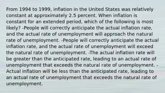 From 1994 to 1999, inflation in the United States was relatively constant at approximately 2.5 percent. When inflation is constant for an extended period, which of the following is most likely? -People will correctly anticipate the actual inflation rate, and the actual rate of unemployment will approach the natural rate of unemployment. -People will correctly anticipate the actual inflation rate, and the actual rate of unemployment will exceed the natural rate of unemployment. -The actual inflation rate will be greater than the anticipated rate, leading to an actual rate of unemployment that exceeds the natural rate of unemployment. -Actual inflation will be less than the anticipated rate, leading to an actual rate of unemployment that exceeds the natural rate of unemployment.