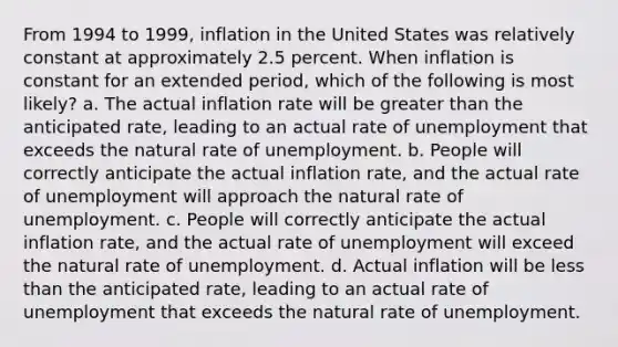 From 1994 to 1999, inflation in the United States was relatively constant at approximately 2.5 percent. When inflation is constant for an extended period, which of the following is most likely? a. The actual inflation rate will be greater than the anticipated rate, leading to an actual rate of unemployment that exceeds the natural rate of unemployment. b. People will correctly anticipate the actual inflation rate, and the actual rate of unemployment will approach the natural rate of unemployment. c. People will correctly anticipate the actual inflation rate, and the actual rate of unemployment will exceed the natural rate of unemployment. d. Actual inflation will be less than the anticipated rate, leading to an actual rate of unemployment that exceeds the natural rate of unemployment.