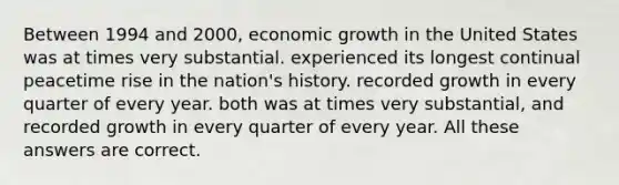 Between 1994 and 2000, economic growth in the United States was at times very substantial. experienced its longest continual peacetime rise in the nation's history. recorded growth in every quarter of every year. both was at times very substantial, and recorded growth in every quarter of every year. All these answers are correct.