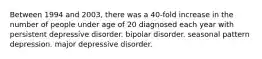 Between 1994 and 2003, there was a 40-fold increase in the number of people under age of 20 diagnosed each year with persistent depressive disorder. bipolar disorder. seasonal pattern depression. major depressive disorder.