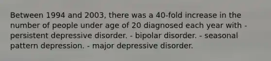 Between 1994 and 2003, there was a 40-fold increase in the number of people under age of 20 diagnosed each year with - persistent depressive disorder. - bipolar disorder. - seasonal pattern depression. - major depressive disorder.