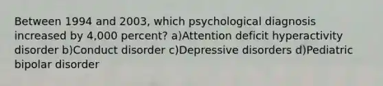 Between 1994 and 2003, which psychological diagnosis increased by 4,000 percent? a)Attention deficit hyperactivity disorder b)Conduct disorder c)Depressive disorders d)Pediatric bipolar disorder