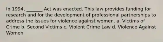 In 1994, _______ Act was enacted. This law provides funding for research and for the development of professional partnerships to address the issues for violence against women. a. Victims of Crime b. Second Victims c. Violent Crime Law d. Violence Against Women