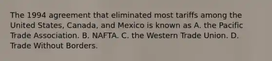 The 1994 agreement that eliminated most tariffs among the United​ States, Canada, and Mexico is known as A. the Pacific Trade Association. B. NAFTA. C. the Western Trade Union. D. Trade Without Borders.