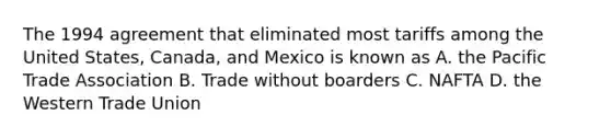 The 1994 agreement that eliminated most tariffs among the United States, Canada, and Mexico is known as A. the Pacific Trade Association B. Trade without boarders C. NAFTA D. the Western Trade Union