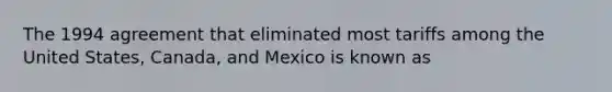 The 1994 agreement that eliminated most tariffs among the United​ States, Canada, and Mexico is known as