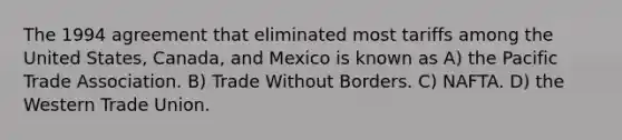 The 1994 agreement that eliminated most tariffs among the United States, Canada, and Mexico is known as A) the Pacific Trade Association. B) Trade Without Borders. C) NAFTA. D) the Western Trade Union.