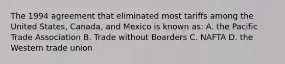 The 1994 agreement that eliminated most tariffs among the United States, Canada, and Mexico is known as: A. the Pacific Trade Association B. Trade without Boarders C. NAFTA D. the Western trade union